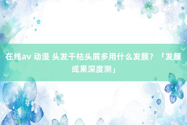 在线av 动漫 头发干枯头屑多用什么发膜？「发膜成果深度测」