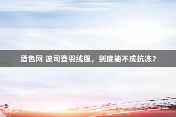 酒色网 波司登羽绒服，到底能不成抗冻？