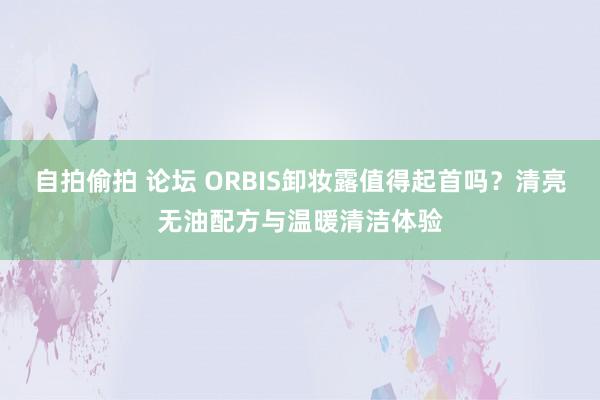 自拍偷拍 论坛 ORBIS卸妆露值得起首吗？清亮无油配方与温暖清洁体验