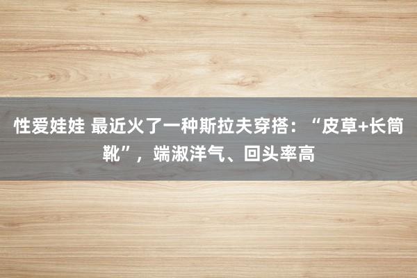 性爱娃娃 最近火了一种斯拉夫穿搭：“皮草+长筒靴”，端淑洋气、回头率高