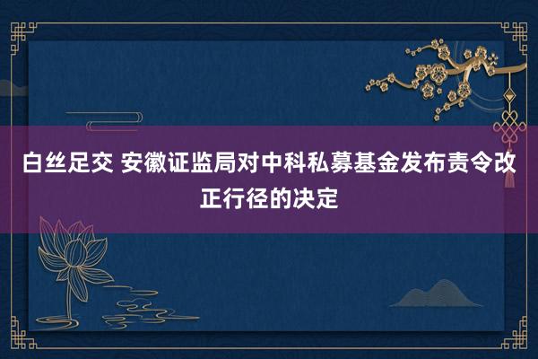 白丝足交 安徽证监局对中科私募基金发布责令改正行径的决定