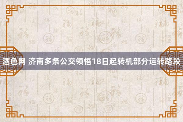 酒色网 济南多条公交领悟18日起转机部分运转路段