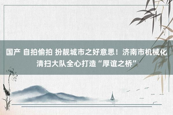 国产 自拍偷拍 扮靓城市之好意思！济南市机械化清扫大队全心打造“厚谊之桥”