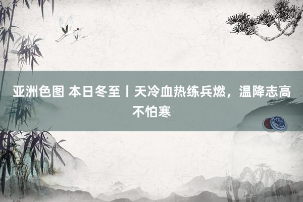 亚洲色图 本日冬至丨天冷血热练兵燃，温降志高不怕寒