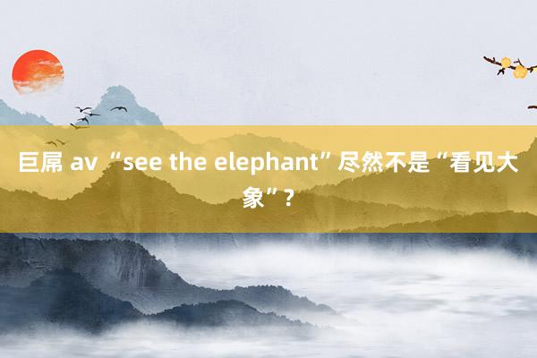 巨屌 av “see the elephant”尽然不是“看见大象”?