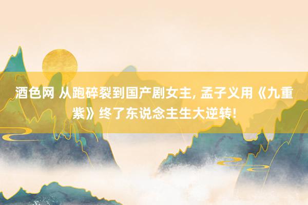 酒色网 从跑碎裂到国产剧女主， 孟子义用《九重紫》终了东说念主生大逆转!