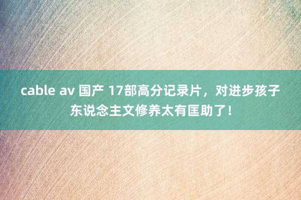 cable av 国产 17部高分记录片，对进步孩子东说念主文修养太有匡助了！
