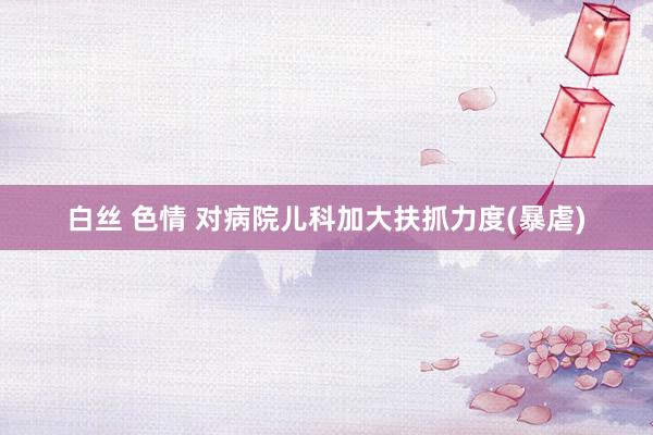 白丝 色情 对病院儿科加大扶抓力度(暴虐)