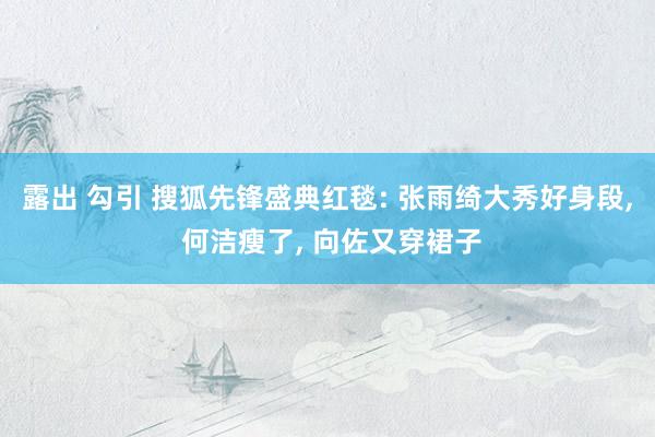 露出 勾引 搜狐先锋盛典红毯: 张雨绮大秀好身段， 何洁瘦了， 向佐又穿裙子