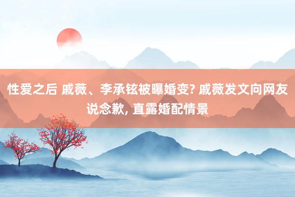 性爱之后 戚薇、李承铉被曝婚变? 戚薇发文向网友说念歉， 直露婚配情景