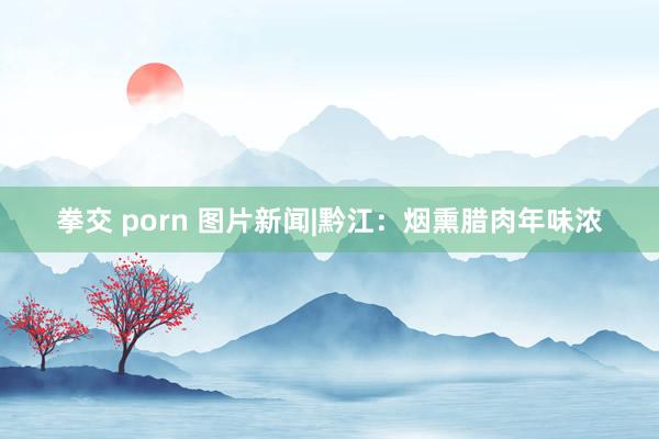 拳交 porn 图片新闻|黔江：烟熏腊肉年味浓