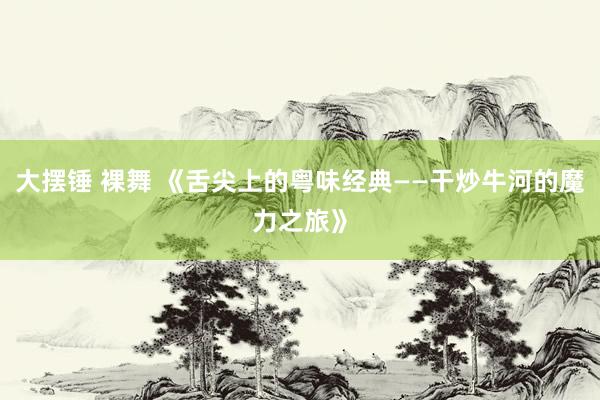 大摆锤 裸舞 《舌尖上的粤味经典——干炒牛河的魔力之旅》