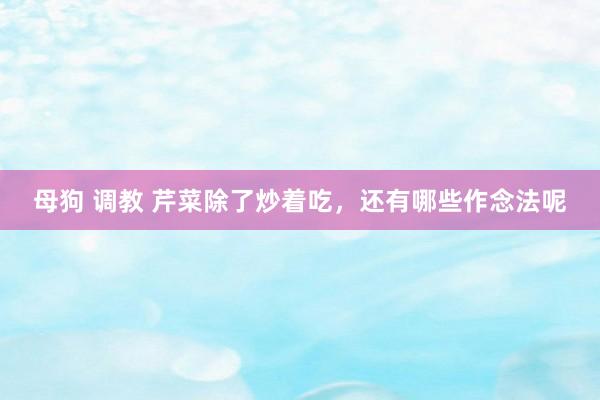 母狗 调教 芹菜除了炒着吃，还有哪些作念法呢
