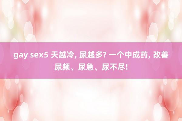 gay sex5 天越冷， 尿越多? 一个中成药， 改善尿频、尿急、尿不尽!