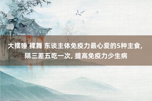 大摆锤 裸舞 东谈主体免疫力最心爱的5种主食， 隔三差五吃一次， 提高免疫力少生病