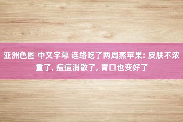 亚洲色图 中文字幕 连络吃了两周蒸苹果: 皮肤不浓重了， 痘痘消散了， 胃口也变好了
