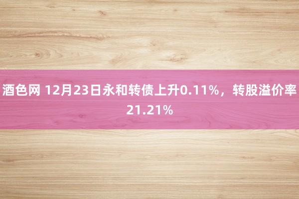 酒色网 12月23日永和转债上升0.11%，转股溢价率21.21%
