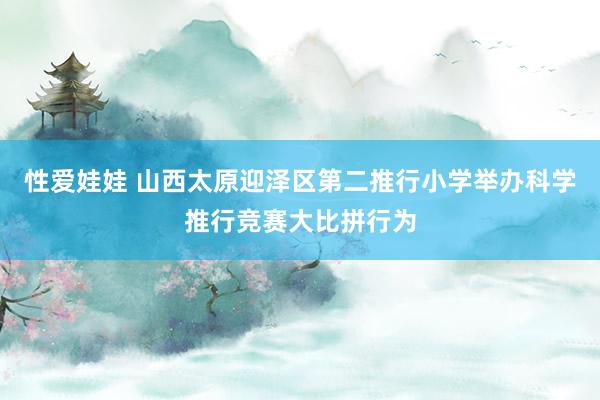 性爱娃娃 山西太原迎泽区第二推行小学举办科学推行竞赛大比拼行为