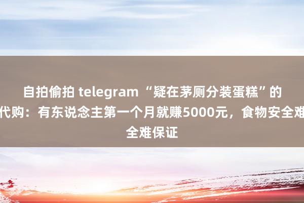 自拍偷拍 telegram “疑在茅厕分装蛋糕”的山姆代购：有东说念主第一个月就赚5000元，食物安全难保证