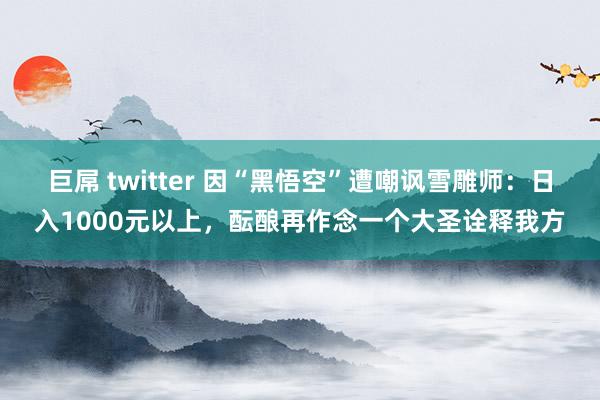 巨屌 twitter 因“黑悟空”遭嘲讽雪雕师：日入1000元以上，酝酿再作念一个大圣诠释我方