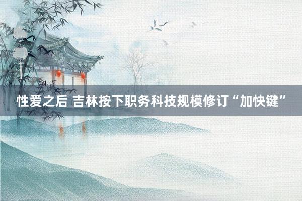 性爱之后 吉林按下职务科技规模修订“加快键”