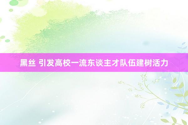 黑丝 引发高校一流东谈主才队伍建树活力