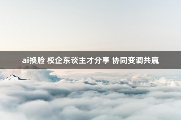 ai换脸 校企东谈主才分享 协同变调共赢