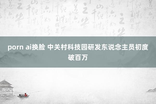 porn ai换脸 中关村科技园研发东说念主员初度破百万