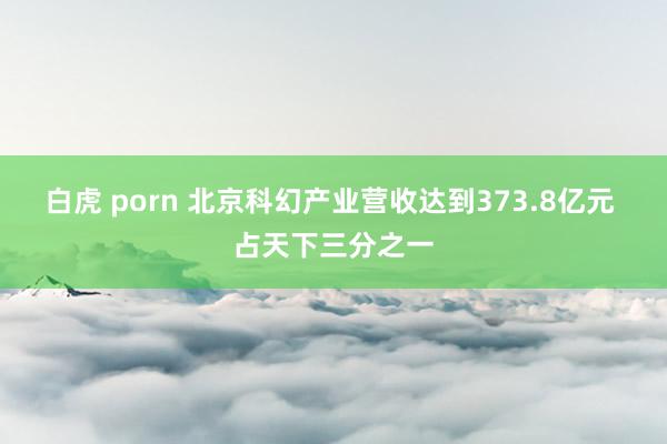 白虎 porn 北京科幻产业营收达到373.8亿元 占天下三分之一