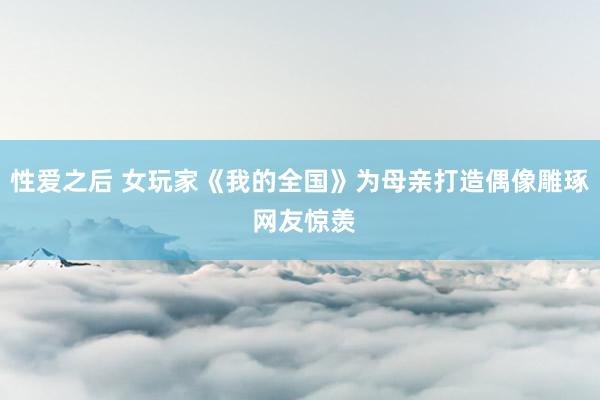 性爱之后 女玩家《我的全国》为母亲打造偶像雕琢 网友惊羡