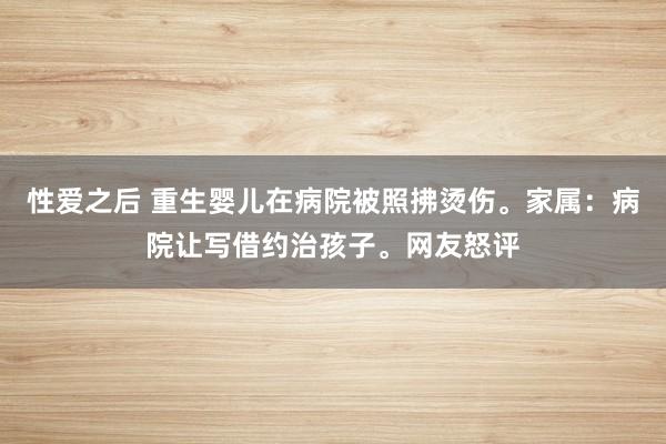 性爱之后 重生婴儿在病院被照拂烫伤。家属：病院让写借约治孩子。网友怒评