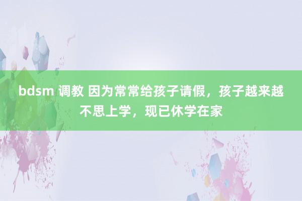 bdsm 调教 因为常常给孩子请假，孩子越来越不思上学，现已休学在家