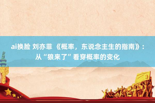 ai换脸 刘亦菲 《概率，东说念主生的指南》：从“狼来了”看穿概率的变化