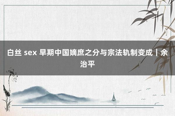 白丝 sex 早期中国嫡庶之分与宗法轨制变成｜余治平
