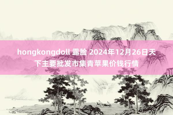 hongkongdoll 露脸 2024年12月26日天下主要批发市集青苹果价钱行情