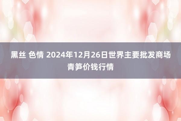 黑丝 色情 2024年12月26日世界主要批发商场青笋价钱行情