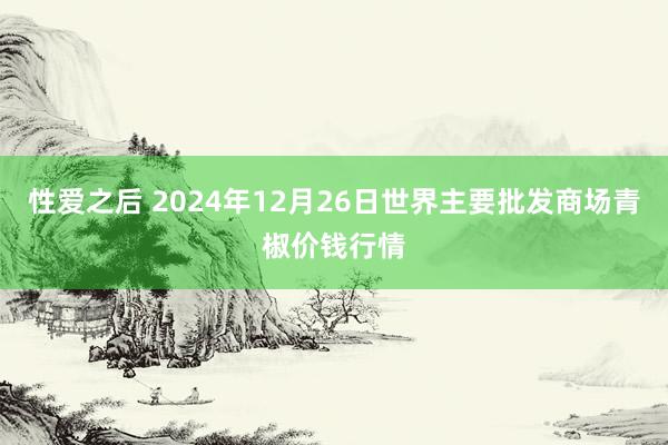 性爱之后 2024年12月26日世界主要批发商场青椒价钱行情