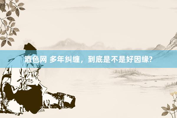 酒色网 多年纠缠，到底是不是好因缘?