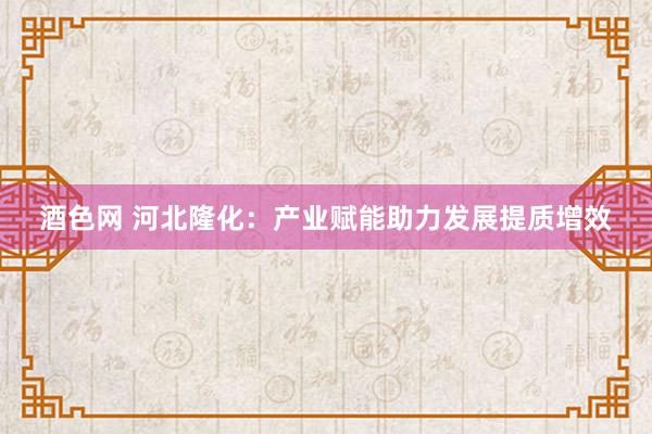 酒色网 河北隆化：产业赋能助力发展提质增效