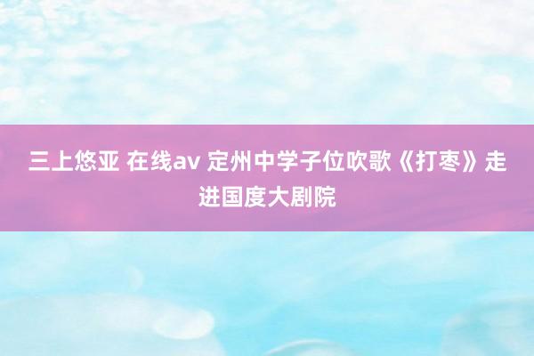 三上悠亚 在线av 定州中学子位吹歌《打枣》走进国度大剧院