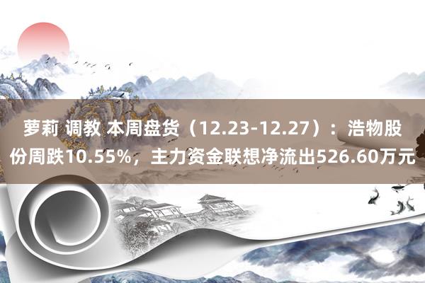萝莉 调教 本周盘货（12.23-12.27）：浩物股份周跌10.55%，主力资金联想净流出526.60万元