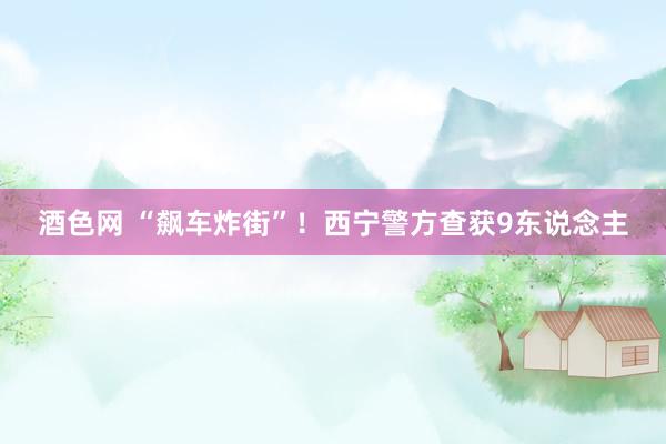 酒色网 “飙车炸街”！西宁警方查获9东说念主