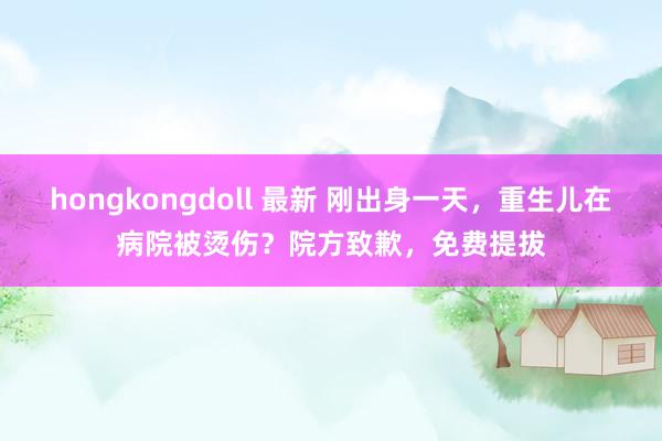 hongkongdoll 最新 刚出身一天，重生儿在病院被烫伤？院方致歉，免费提拔