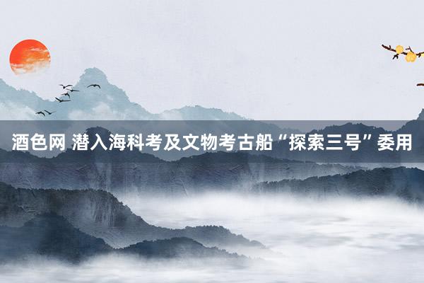 酒色网 潜入海科考及文物考古船“探索三号”委用