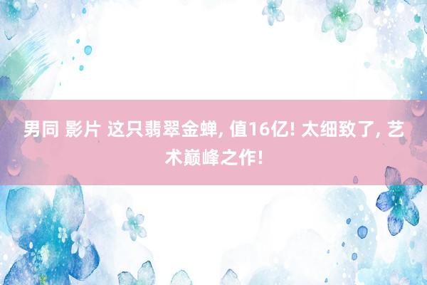 男同 影片 这只翡翠金蝉， 值16亿! 太细致了， 艺术巅峰之作!