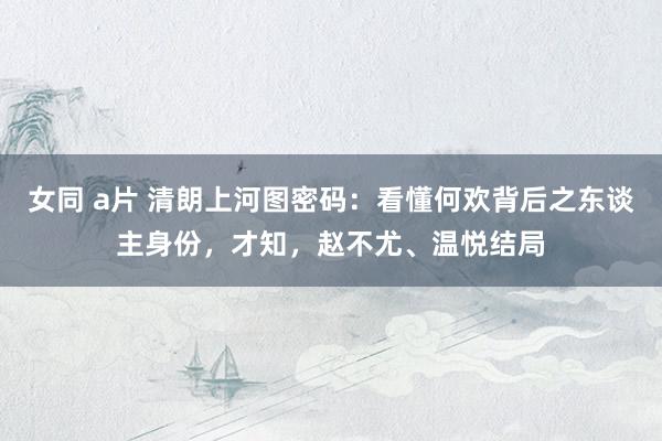女同 a片 清朗上河图密码：看懂何欢背后之东谈主身份，才知，赵不尤、温悦结局