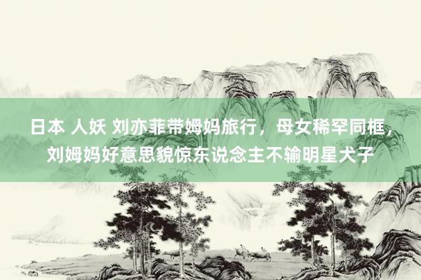 日本 人妖 刘亦菲带姆妈旅行，母女稀罕同框，刘姆妈好意思貌惊东说念主不输明星犬子