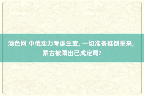 酒色网 中俄动力考虑生变， 一切准备推倒重来， 蒙古被踢出已成定局?