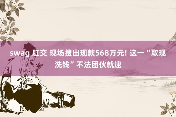 swag 肛交 现场搜出现款568万元! 这一“取现洗钱”不法团伙就逮