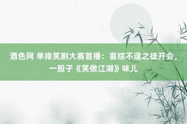 酒色网 单排笑剧大赛首播：喜综不逞之徒开会，一股子《笑傲江湖》味儿